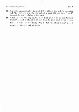 168 Engineering Drawing [Ch. 7
13. In a slider-crank mechanism, the crank 0 2P is 600 mm long and the connecting
rod PQ, 1400 mm long. Plot the path of a point 600 mm from P on QP
extended for one revolution of the crank.
14. A link AB 120 mm long rotates about fixed pivot A in an anti-clockwise
direction. An ant is situated at 20 mm from the pivot point moves towards
. 1
the end B with uniform velocity, while the lrnk has rotated through
6 of a
revolution. Trace the path of an ant.
 