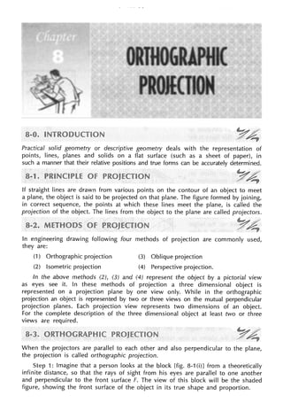 Practical solid geometry or descriptive geometry deals with the representation of
points, lines, planes and solids on a flat surface (such as a sheet of paper), in
such a manner that their relative positions and true forms can be accurately determined.
If straight lines are drawn from various points on the contour of an object to meet
a plane, the object is said to be projected on that plane. The figure formed by joining,
in correct sequence, the points at which these lines meet the plane, is called the
projection of the object. The lines from the object to the plane are called projectors.
In engineering drawing following four methods of projection are commonly used,
they are:
(1) Orthographic projection (3) Oblique projection
(2) Isometric projection (4) Perspective projection.
In the above methods (2), (3) and (4) represent the object by a pictorial view
as eyes see it. In these methods of projection a three dimensional object is
represented on a projection plane by one view only. While in the orthographic
projection an object is represented by two or three views on the mutual perpendicular
projection planes. Each projection view represents two dimensions of an object.
For the complete description of the three dimensional object at least two or three
views are required.
When the projectors are parallel to each other and also perpendicular to the plane,
the projection is called orthographic projection.
Step : Imagine that a person looks at the block [fig. 8-1 (i)] from a theoretically
infinite distance, so that the rays of sight from his eyes are parallel to one another
and perpendicular to the front surface F. The view of this block will be the shaded
figure, showing the front surface of the object in its true shape and proportion.
 