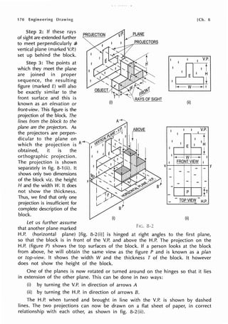 170 Engineering
Step 2: If these rays
of sight are extended further
to meet perpendicularly al
vertical plane (marked V.P.)
set up behind the block.
Step 3: The points at
which they meet the plane
are joined in proper
sequence, the resulting
figure (marked f) will also
be exactly similar to the
front surface and this is
known as an elevation or
front-view. This figure is the
projection of the block. The
lines from the block to the
plane are the projectors. As
the projectors are perpen-
dicular to the plane on
which the projection is A
obtained, it is the
orthographic projection.
The projection is shown
separately in fig. 8-1 (ii). It
shows only two dimensions
of the block viz. the height
H and the width W. It does
not show the thickness.
Thus, we find that only one
projection is insufficient for
complete description of the
block.
Let us further assume
that another plane marked
PLANE
PROJECTORS
Fie. a-2
[Ch. 8
{ii)
1 1 I . V.P.
-0
I ! . IH
,_E_!__,
±
11---+-W-+---+---1 I
! FRONTVIEW
xl-:__
~.1-=++=+--lY
- -1-: -
-i---+--+--1
_ ....____._P.....___. Ir
_ - TOP VIEIJI!-H.P.
(ii)
H.P. (horizontal plane) [fig. 8-2(i)] is hinged at right angles to the first plane,
so that the block is in front of the V.P. and above the H.P. The projection on the
H.P. (figure P) shows the top surfaces of the block. If a person looks at the block
from above, he will obtain the same view as the figure P and is known as a plan
or top-view. It shows the width W and the thickness T of the block. It however
does not show the height of the block.
One of the planes is now rotated or turned around on the hinges so that it lies
in extension of the other plane. This can be done in two ways:
(i) by turning the V.P. in direction of arrows A
(ii) by turning the H.P. in direction of arrows 8.
The H.P. when turned and brought in line with the V.P. is shown by dashed
lines. The two projections can now be drawn on a flat sheet of paper, in correct
relationship with each other, as shown in fig. 8-2(ii).
 