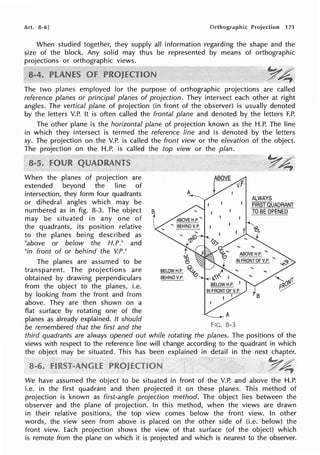 Art. 8-6] Orthographic Projection 171
When studied together, they supply all information regarding the shape and the
size of the block. Any solid may thus be represented by means of orthographic
projections or orthographic views.
~~·
-.~~
The two planes employed for the purpose of orthographic projections are called
reference planes or principal planes of projection. They intersect each other at right
angles. The vertical plane of projection (in front of the observer) is usually denoted
by the letters V.P. It is often called the frontal plane and denoted by the letters F.P.
The other plane is the horizontal plane of projection known as the H.P. The line
in which they intersect is termed the reference line and is denoted by the letters
xy. The projection on the V.P. is called the front view or the elevation of the object.
The projection on the H.P. is called the top view or the plan.
When the planes of projection are
extended beyond the line of
intersection, they form four quadrants
or dihedral angles which may be
numbered as in fig. 8-3. The object
may be situated in any one of
the quadrants, its position relative
to the planes being described as
"above or below the H.P." and
"in front of or behind the V.P."
The planes are assumed to be
transparent. The projections are
obtained by drawing perpendiculars
from the object to the planes, i.e.
by looking from the front and from
above. They are then shown on a
flat surface by rotating one of the
planes as already explained. It should
be remembered that the first and the
A
I
'5;i
tJ
BELOW H.P. O~
BEHIND V.P. <?
ABOVE
r--::: v.P·
t/,
FIG. 8-3
ALWAYS
FiRsfcfUADRANT
TO BE OPENED
third quadrants are always opened out while rotating the planes. The positions of the
views with respect to the reference line will change according to the quadrant in which
the object may be situated. This has been explained in detail in the next chapter.
We have assumed the object to be situated in front of the V.P. and above the H.P.
i.e. in the first quadrant and then projected it on these planes. This method of
projection is known as first-angle projection method. The object lies between the
observer and the plane of projection. In this method, when the views are drawn
in their relative positions, the top view comes below the front view. In other
words, the view seen from above is placed on the other side of (i.e. below) the
front view. Each projection shows the view of that surface (of the object) which
is remote from the plane on which it is projected and which is nearest to the observer.
 