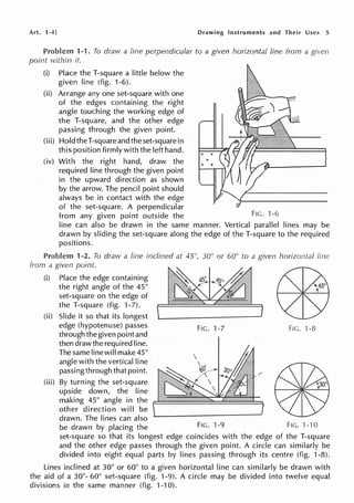 Art. 1-4] Drawing Instruments and Their Uses 5
Problem 1-1. To draw a fine perpendicular to a given horizontal line from a given
point within it.
(i) Place the T-square a little below the
given line (fig. 1-6).
(ii) Arrange any one set-square with one
of the edges containing the right
angle touching the working edge of
the T-square, and the other edge
passing through the given point.
(iii) Hold the T-square and the set-square in
this position firmly with the left hand.
(iv) With the right hand, draw the
required line through the given point
in the upward direction as shown
by the arrow. The pencil point should
always be in contact with the edge
of the set-square. A perpendicular
from any given point outside the FIG. ·1 -6
line can also be drawn in the same manner. Vertical parallel lines may be
drawn by sliding the set-square along the edge of the T-square to the required
positions.
Problem 1-2. To draw a line inclined at 45", 30° or 60° to a given horizontal line
from a given point
(i) Place the edge containing
the right angle of the 45°
set-square on the edge of
the T-square (fig. 1-7).
(ii) Slide it so that its longest
edge (hypotenuse) passes
through the given point and
then drawthe required line.
The same line will make 45°
angle with the vertical line
passing through that point.
(iii) By turning the set-square
upside down, the line
making 45° angle in the
other direction will be
drawn. The lines can also
FIG. 1-7 FIG. ·1-8
be drawn by placing the FIG. 1-9 FIG. 1-10
set-square so that its longest edge coincides with the edge of the T-square
and the other edge passes through the given point. A circle can similarly be
divided into eight equal parts by lines passing through its centre (fig. 1-8).
Lines inclined at 30° or 60° to a given horizontal line can similarly be drawn with
the aid of a 30°- 60° set-square (fig. 1-9). A circle may be divided into twelve equal
divisions in the same manner (fig. 1-10).
 