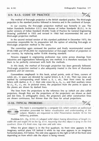 Art. 8-1 OJ Orthographic Projection 177
The method of first-angle projection is the British standard practice. The third-angle
projection is the standard practice followed in America and in the continent of Europe.
In our country, the first-angle projection method was formerly in use. The
Indian Standards Institution (LS.I.) now Bureau of Indian Standards (B.I.S.), in its
earlier versions of Indian Standard (IS:696) 'Code of Practice for General Engineering
Drawing' published in 1955 and revised in 1960 had recommended the use of
third-angle projection method.
In the second revised version of this standard published in December 1973, the
committee responsible for its preparation left the option of selecting first-angle or
third-angle projection method to the users.
The committee again reviewed the position and finally recommended revised
SP:46-1988 and SP:46-2003 for implementation of first-angle method of projection in
our country, by replacing earlier IS:696 drawing standard.
Persons engaged in engineering profession may come across drawings from
industries and organizations following any one method. It is therefore necessary for
them to be perfectly conversant with both the methods.
In this book, the method of first-angle projection has been generally followed.
Third-angle projection method is also adequately treated in the form of illustrative
problems and set exercises.
Conventions employed: In this book, actual points, ends of lines, corners of
solids etc., in space are denoted by capital letters A, B, C etc. Their top views are
marked by corresponding small letters a, b, c, etc., their front views by small
letters with dashes a', b', c', their side views by a1, b1, c1, and their auxiliary views
by a'1, b'1, c'1, etc. In pictorial views, the projectors from the points in space to
the planes are shown by dashed lines.
The lines from the projections to the reference line xy (which are also called
projectors, though they are the projections of the projectors) are shown as dash
and dot lines. In orthographic views, the projectors and other construction lines
are shown continuous, but thinner than the lines for actual projections.
This book is accompanied by a computer CD, which contains an audiovisual
animation presented for better visualization and understanding of the
subject. Readers are requested to refer Presentation module ·15 for the
following problem.
Problem 8-1. (fig. 8-14): AL-shaped solid object having dimentions of length
width (W) and height (HJ in the fig. 8-14. Assuming that this object is lying in the first
quadrant. Draw it's front view, top view and side view.
When the given object is in the first quadrant, its front view appears in the
imaginary vertical plane V.P. behind it while its top view appears in an imaginary
horizontal plane, H.P. below. The side view appears to the right or left of the front view
depending on from which side the object is being viewed.
 