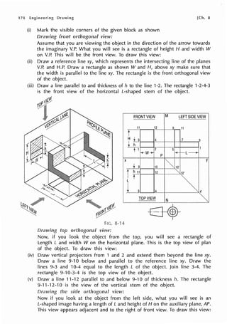 (i) Mark the visible corners of the given block as shown
front view:
Assume that you are viewing the object in the direction of the arrow towards
the imaginary V.P. What you will see is a rectangle of height H and width W
on V.P. This will be the front view. To draw this view:
(ii) Draw a reference line xy, which represents the intersecting line of the planes
V.P. and H.P. Draw a rectangle as shown W and H, above xy make sure that
the width is parallel to the Iine xy. The rectangle is the front orthogonal view
of the object.
(iii) Draw a line parallel to and thickness of h to the line 1-2. The rectangle 1-2-4-3
is the front view of the horizontal L-shaped stem of the object.
FRONT VIEW M LEFT SIDE VIEW
11 12 9 11
t
Hu 4 7 3
~ 1
2 5
+W+ p +- -L--J>-
X
~
y
~
10 10'
12
""12'
t
~.
L
L 4
TOP VIEW N ~
FIG. 8-14
view:
Now, if you look the object from the top, you will see a rectangle of
Length L and width W on the horizontal plane. This is the top view of plan
of the object. To draw this view:
(iv) Draw vertical projectors from 1 and 2 and extend them beyond the line xy.
Draw a line 9-10 below and parallel to the reference line xy. Draw the
lines 9-3 and 10-4 equal to the length L of the object. Join line 3-4. The
rectangle 9-10-3-4 is the top view of the object.
(v) Draw a line 11-12 parallel to and below 9-10 of thickness h. The rectangle
9-11-12-10 is the view of the vertical stem of the object.
the side view:
Now if you look at the object from the left side, what you will see is an
L-shaped image having a length of Land height of Hon the auxiliary plane, AP.
This view appears adjacent and to the right of front view. To draw this view:
 