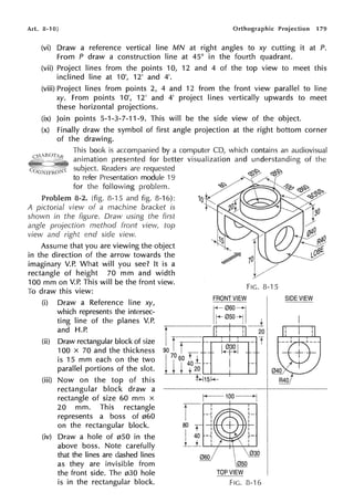 Art. 8-10] Orthographic Projection 179
(vi) Draw a reference vertical line MN at right angles to xy cutting it at P.
From P draw a construction line at 45° in the fourth quadrant.
(vii) Project lines from the points 10, 12 and 4 of the top view to meet this
inclined line at 1O', 12' and 4'.
(viii) Project lines from points 2, 4 and 12 from the front view parallel to line
xy. From points 1O', 12' and 4' project lines vertically upwards to meet
these horizontal projections.
(ix) Join points 5-1-3-7-11-9. This will be the side view of the object.
(x) Finally draw the symbol of first angle projection at the right bottom corner
of the drawing.
This book is accompanied by a computer CD, which contains an audiovisual
animation presented for better visualization and understanding of the
subject. Readers are requested
to refer Presentation module 19
for the following problem.
8-2. (fig. 8-1 5 and fig. 8-16):
A pictorial view of a machine bracket is
shown in the figure. Draw using the first
angle projection method front view, top
view and right end side view.
Assume that you are viewing the object
in the direction of the arrow towards the
imaginary V.P. What will you see? It is a
rectangle of height 70 mm and width
100 mm on V.P. This will be the front view.
To draw this view:
(i)
~
10
FIG. 8-15
FRONT VIEW
- - -
r~::~;1 I
~--~-___i
Draw a Reference line xy,
which represents the intersec-
ting line of the planes V.P.
and H.P.
(ii) Draw rectangular block of size
100 x 70 and the thickness
is 15 mm each on the two
parallel portions of the slot.
l,IT-
90 I ~~~
20
(iii) Now on the top of this
rectangular block draw a
rectangle of size 60 mm x
20 mm. This rectangle
represents a boss of 060
on the rectangular block.
(iv) Draw a hole of 050 in the
above boss. Note carefully
that the lines are dashed lines
as they are invisible from
the front side. The 030 hole
is in the rectangular block.
1
70 60 ti
I
, 40L I
I I t ±20 ~--,---~
~15f-(-
80
li...........__+--.,....._.....,
.. / ~
~
~
TOP VIEW
FIG. 8-16
SIDE VIEW
 