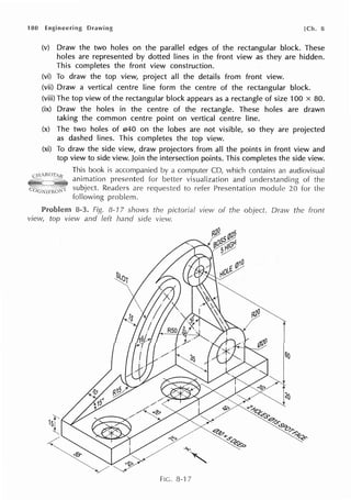 180 Engineering [Ch. 8
(v) Draw the two holes on the parallel edges of the rectangular block. These
holes are represented by dotted lines in the front view as they are hidden.
This completes the front view construction.
(vi) To draw the top view, project all the details from front view.
(vii) Draw a vertical centre line form the centre of the rectangular block.
(viii) The top view of the rectangular block appears as a rectangle of size 100 x 80.
(ix) Draw the holes in the centre of the rectangle. These holes are drawn
taking the common centre point on vertical centre line.
(x) The two holes of 040 on the lobes are not visible, so they are projected
as dashed lines. This completes the top view.
(xi) To draw the side view, draw projectors from all the points in front view and
top view to side view. Join the intersection points. This completes the side view.
This book is a computer CD, which contains an audiovisual
Cl l ARU/1Jf
animation presented visualization and understanding of the
Readers are to Presentation module 20 for the
following problem.
8-3. 8-17 shows the pictorial view of the Dravv the front
view, top view and left hand side view.
FIC. 8-17
 
