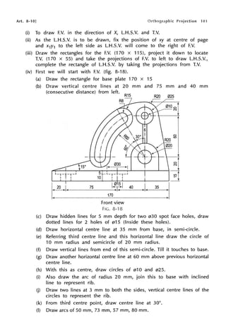 Art. 8-10] 181
(i) To draw F.V. in the direction of X, L.H.S.V. and T.V.
(ii) As the L.H.S.V. is to be drawn, fix the position of xy at centre of page
and x1y1 to the left side as L.H.S.V. will come to the right of F.V.
(iii) Draw the rectangles for the F.V. (170 x 115), project it down to locate
T.V. (170 x 55) and take the projections of F.V. to left to draw L.H.S.V.,
complete the rectangle of L.H.S.V. by taking the projections from T.V.
(iv) First we will start with F.V. (fig. 8-18).
(a) Draw the rectangle for base plate 170 x 15
(b) Draw vertical centre lines at 20 mm and 75 mm and 40 mm
(consecutive distance) from left.
C)
(0
~1
--~>-j
,-,:;::;.._;._..,....,.._ ___,....,,.-,---+-..........---r---'----1-f
~1
..._......_..,_.....__ _ _ _ _ _ _'--+_...._ _ _-+-----' --1.
t20 .1. 75
170
Front view
FIG. 8-'l 8
.1. 35 j
(c) Draw hidden lines for 5 mm depth for two 030 spot face holes, draw
dotted lines for 2 holes of 015 (Inside these holes).
(d) Draw horizontal centre line at 35 mm from base, in semi-circle.
(e) Referring third centre line and this horizontal line draw the circle of
10 mm radius and semicircle of 20 mm radius.
(f) Draw vertical lines from end of this semi-circle. Till it touches to base.
(g) Draw another horizontal centre line at 60 mm above previous horizontal
centre line.
(h) With this as centre, draw circles of 010 and 025.
(i) Also draw the arc of radius 20 mm, join this to base with inclined
line to represent rib.
(j) Draw two lines at 3 mm to both the sides, vertical centre lines of the
circles to represent the rib.
(k) From third centre point, draw centre line at 30°.
(I) Draw arcs of 50 mm, 73 mm, 57 mm, 80 mm.
 