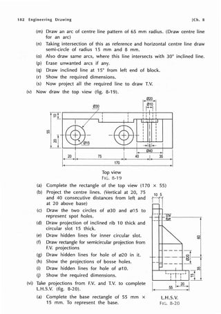 182 Engineering Drawing [Ch. 8
(m) Draw an arc of centre line pattern of 65 mm radius. (Draw centre line
for an arc)
(n) Taking intersection of this as reference and horizontal centre line draw
semi-circle of radius 15 mm and 8 mm.
(o) Also draw same arcs, where this line intersects with 30° inclined line.
(p) Erase unwanted arcs if any.
(q) Draw inclined line at 15° from left end of block.
(r) Show the required dimensions.
(s) Now project all the required line to draw T.V.
(v) Now draw the top view (fig. 8-19).
030
t ~L-----,...--.
Top view
FIG. 8-19
(a) Complete the rectangle of the top view (170 x 55)
(b) Project the centre lines. (Vertical at 20, 75
and 40 consecutive distances from left and
at 20 above base)
(c) Draw the two circles of 030 and 015 to
represent spot holes. ·== · ~f----~
(d) Draw projection of inclined rib 10 thick and
circular slot 15 thick.
(e) Draw hidden lines for inner circular slot.
(f) Draw rectangle for semicircular projection from
F.V. projections
(g) Draw hidden lines for hole of 020 in it.
(h) Show the projections of bosse holes.
(i) Draw hidden lines for hole of 010.
(j) Show the required dimensions.
(vi) Take projections from F.V. and T.V. to complete
L.H.S.V. (fig. 8-20).
(a) Complete the base rectangle of 55 mm x
15 mm. To represent the base.
I.
L.H.S.V.
FIG. 8-20
C)
(0
 