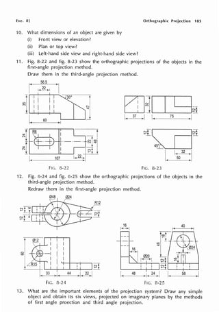 Exe. 8] Orthographic Projection 185
10. What dimensions of an object are given by
(i) Front view or elevation?
(ii) Plan or top view?
(iii) Left-hand side view and right-hand side view?
11. Fig. 8-22 and fig. 8-23 show the orthographic projections of the objects in the
first-angle projection method.
Draw them in the third-angle projection method.
r 56.5
>j
~~ I
I
t -1300
~1I
1~- 60
t
I
~I
~-..__~J
1-+)
~I I
i.______~-~
FIG. 8-22
EIHI.....___.__
I ___.I~
I( 37 ~
Nfo~
~i_ ~
45°
'_L
FIG. 8-23
I ~
L 50 I
12. Fig. 8-24 and fig. 8-25 show the orthographic projections of the objects in the
third-angle projection method.
Redraw them in the first-angle projection method.
048 024
r- R12
~fT
.........-+-...._...,
N ~
~ _!___ '--'-+-'-""'
r
ol
'°I
I I • ~
.__....______.___..-;-_..... ~ y
33 44 1 22 i
·----~
FIG. 8-24
16
t-'(->-j
I
I
I<
16
48
co
'tj"
020 L
r--+1 N,!-
~r
I I Nt
=-r
)I( 24
~I I( 58 ) I
FIG. 8-25
13. What are the important elements of the projection system? Draw any simple
object and obtain its six views, projected on imaginary planes by the methods
of first angle proection and third angle projection.
 
