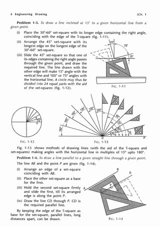 6 Engineering Drawing [Ch. 1
Problem 1-3. To draw a line inclined at 15° to a given horizontal line from a
given point.
(i) Place the 30°-60° set-square with its longer edge containing the right angle,
coinciding with the edge of the T-square (fig. 1-11 ).
(ii) Arrange the 45° set-square with its
longest edge on the longest edge of the
30°-60° set-square.
(iii) Slide the 45° set-square so that one of
its edges containing the right angle passes
through the given point, and draw the
required line. The line drawn with the
other edge will make 15° angle with the
vertical line and 105° or 75° angles with
the horizontal line. A circle may thus be
divided into 24 equal parts with the aid
of the set-squares (fig. 1-12).
FIG. 1-12 FIG. 1-13
FIG. 1-11
Fig. 1-13 shows methods of drawing lines (with the aid of the T-square and
set-squares) making angles with the horizontal line in multiples of 15° upto 180°.
Problem 1-4. To draw a line parallel to a given straight line through a given point.
The line AB and the point P are given (fig. 1-14).
(i) Arrange an edge of a set-square B
coinciding with AB.
(ii) Place the other set-square as a base
for the first.
(iii) Hold the second set-square firmly
and slide the first, till its arranged
edge is along the point P.
(iv) Draw the line CD through P. CD is
the required parallel line.
By keeping the edge of the T-square as
base for the set-square, parallel lines, long
distances apart, can be drawn. FIG. 1-14
 