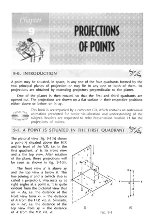A point may be situated, in space, in any one of the four quadrants formed by the
two principal planes of projection or may lie in any one or both of them. Its
projections are obtained by extending projectors perpendicular to the planes.
One of the planes is then rotated so that the first and third quadrants are
opened out. The projections are shown on a flat surface in their respective positions
either above or below or in xy.
This
animation
subject.
projections of
The pictorial view [fig. 9-1 (i)] shows
a point A situated above the H.P.
and in front of the V.P., i.e. in the
first quadrant. a' is its front view
and a the top view. After rotation
of the plane, these projections will
be seen as shown in fig. 9-1 (ii).
The front view a' is above xy
and the top view a below it. The
line joining a' and a (which also is
called a projector), intersects xy at
right angles at a point o. It is quite
evident from the pictorial view that
a'o = Aa, i.e. the distance of the
front view from xy = the distance
of A from the H.P. viz. h. Similarly,
ao = Aa', i.e. the distance of the
top view from xy = the distance
of A from the V.P. viz. d.
(i)
contains an audiovisual
and understanding of the
Presentation module 21 for the
v.P· J
(ii)
Fie. 9-1
 