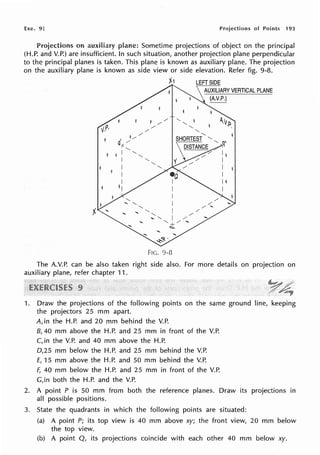 Exe. 9] Projections of Points 193
Projections on auxiliary Sometime projections of object on the principal
(H.P. and V.P.) are insufficient. In such situation, another projection plane perpendicular
to the principal planes is taken. This plane is known as auxiliary plane. The projection
on the auxiliary plane is known as side view or side elevation. Refer fig. 9-8.
j1 LEFT SIDE
AUXILIARY VERTICAL PLANE
...~P.)
"-
"-
"-
"-
"-
SHORTEST "- '-
DISTANGE ~,,
FIG. 9-8
Ii
I
I
I
I l
I
The A.V.P. can be also taken right side also. For more details on projection on
auxiliary plane, refer chapter 11 .
1. Draw the projections of the following points on the same ground line, keeping
the projectors 25 mm apart.
A, in the H.P. and 20 mm behind the V.P.
8, 40 mm above the H.P. and 25 mm in front of the V.P.
C, in the V.P. and 40 mm above the H.P.
D,25 mm below the H.P. and 25 mm behind the V.P.
£, 15 mm above the H.P. and 50 mm behind the V.P.
F, 40 mm below the H.P. and 25 mm in front of the V.P.
G,in both the H.P. and the V.P.
2. A point P is 50 mm from both the reference planes. Draw its projections in
all possible positions.
3. State the quadrants in which the following points are situated:
(a) A point P; its top view is 40 mm above xy; the front view, 20 mm below
the top view.
(b) A point Q, its projections coincide with each other 40 mm below xy.
 