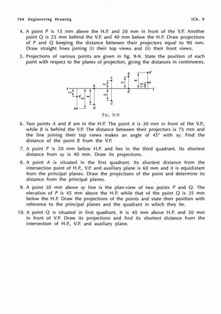 194 Engineering Drawing [Ch. 9
4. A point P is 15 mm above the H.P. and 20 mm in front of the V.P. Another
point Q is 25 mm behind the V.P. and 40 mm below the H.P. Draw projections
of P and Q keeping the distance between their projectors equal to 90 mm.
Draw straight lines joining (i) their top views and (ii) their front views.
5. Projections of various points are given in fig. 9-9. State the position of each
point with respect to the planes of projection, giving the distances in centimetres.
e'
C
r• "<I"
e
b N I ,q
X
NL,+ ~t d'
y
c'
a•__r b'
FIG. 9-9
6. Two points A and B are in the H.P. The point A is 30 mm in front of the V.P.,
while B is behind the V.P. The distance between their projectors is 75 mm and
the line joining their top views makes an angle of 45° with xy. Find the
distance of the point B from the V.P.
7. A point P is 20 mm below H.P. and lies in the third quadrant. Its shortest
distance from xy is 40 mm. Draw its projections.
8. A point A is situated in the first quadrant. Its shortest distance from the
intersection point of H.P., V.P. and auxiliary plane is 60 mm and it is equidistant
from the principal planes. Draw the projections of the point and determine its
distance from the principal planes.
9. A point 30 mm above xy line is the plan-view of two points P and Q. The
elevation of P is 45 mm above the H.P. while that of the point Q is 35 mm
below the H.P. Draw the projections of the points and state their position with
reference to the principal planes and the quadrant in which they lie.
10. A point Q is situated in first quadrant. It is 40 mm above H.P. and 30 mm
in front of V.P. Draw its projections and find its shortest distance from the
intersection of H.P., V.P. and auxiliary plane.
 