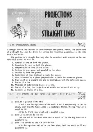 A straight line is the shortest distance between two points. Hence, the projections
of a straight line may be drawn by joining the respective projections of its ends
which are points.
The position of a straight line may also be described with respect to the two
reference planes. It may be:
1 . Parallel to one or both the planes.
2. Contained by one or both the planes.
3. Perpendicular to one of the planes.
4. Inclined to one plane and parallel to the other.
5. Inclined to both the planes.
6. Projections of lines inclined to both the planes.
7. Line contained by a plane perpendicular to both the reference planes.
8. True length of a straight line and its inclinations with the reference planes.
9. Traces of a line.
10. Methods of determining traces of a line.
11. Traces of a line, the projections of which are perpendicular to xy.
12. Positions of traces of a line.
(a) Line AB is parallel to the H.P.
a and b are the top views of the ends A and B respectively. It can be
clearly seen that the figure ABba is a rectangle. Hence, the top view ab is
equal to AB.
a'b' is the front view of AB and is parallel to xy.
(b) Line CD is parallel to the V.P.
The line c'd' is the front view and is equal to CD; the top view cd is
parallel to xy.
(c) Line ff is parallel to the H.P. and the V.P.
ef is the top view and e'f' is the front view; both are equal to ff and
parallel to xy.
 