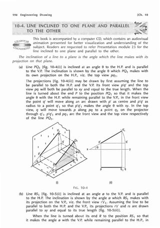 198 Engineering Drawing [Ch. 10
This book is accompanied by a computer CD, which contains an audiovisual
animation presented for better visualization and understanding of the
subject. Readers are requested to refer Presentation module 23 for the
line inclined to one plane and parallel to the other.
The inclination of a line to a plane is the angle which the line makes with its
projection on that plane.
(a) Line PQ1 [fig. 10-4(i)] is inclined at an angle 8 to the H.P. and is parallel
to the V.P. The inclination is shown by the angle 8 which PQ1 makes with
its own projection on the H.P., viz. the top view pq1•
The projections [fig. 10-4(ii)] may be drawn by first assuming the line to
be parallel to both the H.P. and the V.P. Its front view p'q' and the top
view pq will both be parallel to xy and equal to the true length. When the
line is turned about the end P to the position PQ1 so that it makes the
angle 8 with the H.P. while remaining parallel to the V.P., in the front view
the point q' will move along an arc drawn with p' as centre and p'q' as
radius to a point q'1 so that p'q'1 makes the angle 8 with xy. In the top
view, q will move towards p along pq to a point q1 on the projector
through q'1• p'q'1 and pq1 are the front view and the top view respectively
of the line PQ1.
e
~~---;-----+-+-Y
p
(i) (ii)
FIG. 10-4
(b) Line R51 [fig. 10-S(i)] is inclined at an angle 0 to the V.P. and is parallel
to the H.P. The inclination is shown by the angle 0 which R51 makes with
its projection on the V.P., viz. the front view r's'1 . Assuming the line to be
parallel to both the H.P. and the V.P., its projections r's' and rs are drawn
parallel to xy and equal to its true length [fig. 10-S(ii)].
When the line is turned about its end R to the position R51 so that
it makes the angle 0 with the V.P. while remaining parallel to the H.P., in
 