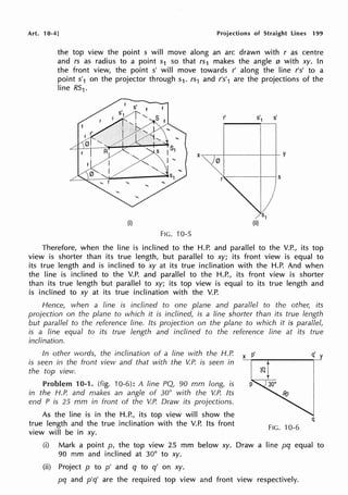 Art. 10-4] Projections of Straight Lines 199
the top view the point s will move along an arc drawn with r as centre
and rs as radius to a point s1 so that rs1 makes the angle 0 with xy. In
the front view, the point s' will move towards r' along the line r's' to a
point s'1 on the projector through s1. rs1 and r's'1 are the projections of the
line R51.
X ~ ~ - l - - - - - l - - + - y
0
(i)
FIG. 10-5
Therefore, when the line is inclined to the H.P. and parallel to the V.P., its top
view is shorter than its true length, but parallel to xy; its front view is equal to
its true length and is inclined to xy at its true inclination with the H.P. And when
the line is inclined to the V.P. and parallel to the H.P., its front view is shorter
than its true length but parallel to xy; its top view is equal to its true length and
is inclined to xy at its true inclination with the V.P.
Hence, when a line is inclined to one plane and parallel to the other, its
projection on the plane to which it is inclined, is a line shorter than its true length
but parallel to the reference line. Its projection on the plane to which it is parallel,
is a line equal to its true length and inclined to the reference line at its true
inclination.
In other words, the inclination of a line with the H.P.
is seen in the front view and that with the V.P. is seen in
the top view.
Problem 10-1. (fig. 10-6): A line PQ, 90 mm long, is
in the H.P. and makes an angle of 30° with the V.P. Its
end P is 25 mm in front of the V.P. Draw its projections.
As the line is in the H.P., its top view will show the
true length and the true inclination with the V.P. Its front
view will be in xy.
q
FIG. 10-6
(i) Mark a point p, the top view 25 mm below xy. Draw a line pq equal to
90 mm and inclined at 30° to xy.
(ii) Project p to p' and q to q' on xy.
pq and p'q' are the required top view and front view respectively.
 