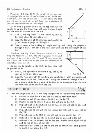 200 Engineering Drawing
10-2. (fig. 10-7): The length of the top view
of a line parallel to the V.P. and inclined at 45° to the H.P.
is SO mm. One end of the line is 12 mm above the H.P.
and 25 mm in front of the V.P. Draw the projections of
the line and determine its true length.
As the line is parallel to the V.P., its top view will be
parallel to xy and the front view will show its true length
and the true inclination with the H.P.
(i) Mark a, the top view, 25 mm below xy and a',
the front view, 12 mm above xy.
(ii) Draw the top view ab 50 mm long and parallel to
xy and draw a projector through b.
[Ch. 10
b'
a---5.....
o__ b
FIG. 10-7
(iii) From a' draw a line making 45° angle with xy and cutting the projector
through b at b'. Then a'b' is the front view and also the true length of the
line. 55
b'
10-3. (fig. ·10-8): The front view of a 75 mm
long line measures 55 mm. The line is parallel to the H.P.
and one of its ends is in the V.P. and 25 mm above the
H.P. Draw the projections of the line and determine its
inclination with the V.P.
··1 ~
X a
I
I y
As the line is parallel to the H.P., its front view will
be parallel to xy.
(i) Mark a, the top view of one end in xy, and a', its
front view, 25 mm above xy. FIG. 10-8 b
(ii) Draw the front view a'b', 55 mm long and parallel to xy. With a as centre and
radius equal to 75 mm, draw an arc cutting the projector through b' at b.
Join a with b. ab is the top view of the line. Its inclination with xy, viz. 0 is
the inclination of the line with the V.P.
1. Draw the projections of a 75 mm long straight line, in the following positions:
(a) (i) Parallel to both the H.P. and the V.P. and 25 mm from each.
(ii)
(iii)
(b) (i)
(ii)
(iii)
(c) (i)
(ii)
(iii)
Parallel to and 30 mm above the H.P. and in the V.P.
Parallel to and 40 mm in front of the V.P. and in the H.P.
Perpendicular to the H.P., 20 mm in front of the V.P. and its one end
15 mm above the H.P.
Perpendicular to the V.P., 25 mm above the H.P. and its one end in
the V.P.
Perpendicular to the H.P., in the V.P. and its one end in the H.P.
Inclined at 45° to the V.P., in the H.P. and its one end in the V.P.
Inclined at 30° to the H.P. and its one end 20 mm above it; parallel to
and 30 mm in front of the V.P.
Inclined at 60° to the V.P. and its one end 15 mm in front of it; parallel
to and 25 mm above the H.P.
 