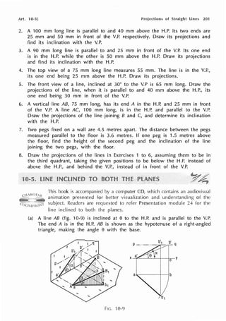 Art. 10-5] Projections of Straight lines 201
2. A 100 mm long line is parallel to and 40 mm above the H.P. Its two ends are
25 mm and 50 mm in front of the V.P. respectively. Draw its projections and
find its inclination with the V.P.
3. A 90 mm long line is parallel to and 25 mm in front of the V.P. Its one end
is in the H.P. while the other is 50 mm above the H.P. Draw its projections
and find its inclination with the H.P.
4. The top view of a 75 mm long line measures 55 mm. The line is in the V.P.,
its one end being 25 mm above the H.P. Draw its projections.
5. The front view of a line, inclined at 30° to the V.P is 65 mm long. Draw the
projections of the line, when it is parallel to and 40 mm above the H.P., its
one end being 30 mm in front of the V.P.
6. A vertical line AB, 75 mm long, has its end A in the H.P. and 25 mm in front
of the V.P. A line AC, 100 mm long, is in the H.P. and parallel to the V.P.
Draw the projections of the line joining B and C, and determine its inclination
with the H.P.
7. Two pegs fixed on a wall are 4.5 metres apart. The distance between the pegs
measured parallel to the floor is 3.6 metres. If one peg is 1.5 metres above
the floor, find the height of the second peg and the inclination of the line
joining the two pegs, with the floor.
8. Draw the projections of the lines in Exercises 1 to 6, assuming them to be in
the third quadrant, taking the given positions to be below the H.P. instead of
above the H.P., and behind the V.P., instead of in front of the V.P.
This book is accompanied by a computer CD, which contains an audiovisual
cH,«OT,{< animation presented for better visualization and understanding of the
subject. Readers are requested to refer Presentation module 24 for the
line inclined to both the planes.
(a) A line AB (fig. 10-9) is inclined at e to the H.P. and is parallel to the V.P.
The end A is in the H.P. AB is shown as the hypotenuse of a right-angled
triangle, making the angle e with the base.
FIG. 10-9
 