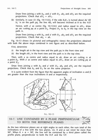 Art. 10-7] Projections of Straight lines 205
Draw lines joining a with b2, and a' with b'2 • ab2 and a'b'2 are the required
projections. Check that a'b'2 = a'b'1•
(b) Similarly, in case (2) [fig. 10-11 (ii)], if the side B1b'1 is turned about Aa' till
b1 ' is on the path pq, the line AB1 will become inclined at e to the H.P.
Hence, with a' as centre [fig. 10-12(ii)] and radius equal to a'b'1, draw
an arc cutting pq at a point b'2. Project b'2 to b2 in the top view on the
path rs.
Draw lines joining a with b2, and a' with b'2 . ab2 and a'b'2 are the required
projections. Check that ab2 = ab.
Fig. 10-13 shows (in pictorial and orthographic views) the projections obtained
with both the above steps combined in one figure and as described below.
First, determine
(i) the length ab in the top view and the path pq in the front view and
(ii) the length a'b'1 in the front view and the path rs in the top view.
Then, with a as centre and radius equal to ab, draw an arc cutting rs at
a point b2 • With a' as centre and radius equal to a'b'1, draw an arc cutting pq at
a point b'2 •
Draw lines joining a with b2 and a' with b'2• ab2 and a'b'2 are the required
projections. Check that b2 and b'2 lie on the same projector.
It is quite evident from the figure that the apparent angles of inclination a and ~
are greater than the true inclinations e and 0 respectively.
FIG. 10-13
b'
P-··2
As the two reference planes are at right angles to each other, the sum total of the
inclinations of a line with the two planes, viz. e and 0 can never be more than
90°. When El + 0 = 90°, the line will be contained by a third plane called the
profile plane, perpendicular to both the H.P. and the V.P.
 