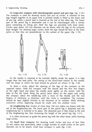 8 Engineering Drawing [Ch. 1
(1) large-size compass with interchangeable pencil and pen legs (fig. 1-18):
The compass is used for drawing circles and arcs of circles. It consists of two
legs hinged together at its upper end. A pointed needle is fitted at the lower end
of one leg, while a pencil lead is inserted at the end of the other leg. The lower
part of the pencil leg is detachable and it can be interchanged with a similar
piece containing an inking pen. Both the legs are provided with knee joints.
Circles upto about 120 mm diameter can be drawn with the legs of the compass
kept straight. For drawing larger circles, both the legs should be bent at the knee
joints so that they are perpendicular to the surface of the paper (fig. 1-19).
©
FIG. 1-18 FIG. 1-19 FIG. 1-20
As the needle is required to be inserted slightly inside the paper, it is kept
longer than the lead point. The setting of the pencil-lead relative to the needle,
and the shape to which the lead should be ground are shown in fig. 1-20.
To draw a circle, adjust the opening of the legs of the compass to the
required radius. Hold the compass with the thumb and the first two fingers
of the right hand and place the needle point lightly on the centre, with the
help of the left hand. Bring the pencil point down on the paper and swing
the compass about the needle-leg with a twist of the thumb and the two
fingers, in clockwise ..;) direction, until the circle is completed. The compass
should be kept slightly inclined in the direction of its rotation. While drawing
concentric circles, beginning should be made with the smallest circle.
(2) lengthening bar: Circles of more than 150 mm radius are drawn with the
aid of the lengthening bar. The lower part of the pencil leg is detached and the
lengthening bar is inserted in its place. The detached part is then fitted at the end
of the lengthening bar, thu's increasing the length of the pencil leg (fig. 1-21 ).
It is often necessary to guide the pencil leg with the other hand, while drawing
large circles.
(3) Small bow compass: For drawing small circles and arcs of less than
25 mm radius and particularly, when a large number of small circles of the same
diameter are to be drawn, small bow compass is used (fig. 1-22).
 