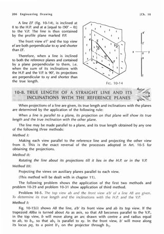 206 Engineering
A line ff (fig. 10-14), is inclined at
8 to the H.P. and at 0 [equal to (90° - 8)]
to the V.P. The line is thus contained
by the profile plane marked P.P.
The front view e'f' and the top view
ef are both perpendicular to xy and shorter
than ff.
Therefore, when a line is inclined
to both the reference planes and contained
by a plane perpendicular to them, i.e.
when the sum of its inclinations with
the H.P. and the V.P. is 90°, its projections
are perpendicular to xy and shorter than
the true length.
FIG. 10-14
[Ch. 10
e'
I'
When projections of a line are given, its true length and inclinations with the planes
are determined by the application of the following rule:
When a line is parallel to a plane, its projection on that plane will show its true
length and the true inclination with the other plane.
The line may be made parallel to a plane, and its true length obtained by any one
of the following three methods:
fU!l<:>TYilfl.N I:
Making each view parallel to the reference line and projecting the other view
from it. This is the exact reversal of the processes adopted in Art. 10-5 for
obtaining the projections.
Method II:
Rotating the line about its projections till it lies in the H.P. or in the V.P.
Method m:
Projecting the views on auxiliary planes parallel to each view.
(This method will be dealt with in chapter 11 ).
The following problem shows the application of the first two methods and
problem 10-29 and problem 10-31 show application of third method.
10-5. The top vievv ab and the front view a'b' of a line AB are given.
To determine its true length and the inclinations with the H.P. and the V.P.
Method I:
Fig. 10-1 S(i) shows AB the line, a'b' its front view and ab its top view. If the
trapezoid ABba is turned about Aa as axis, so that AB becomes parallel to the V.P.,
in the top view, b will move along an arc drawn with centre a and radius equal
to ab, to b1, so that ab1 is parallel to xy. In the front view, b' will move along
its locus pq, to a point b'1 on the projector through b1.
 