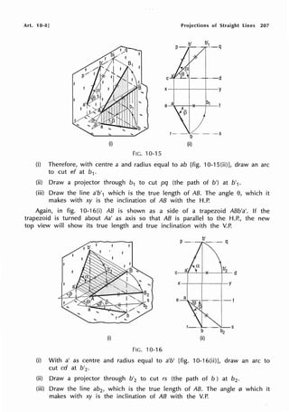 Art. 10-8]
(i)
FIG. 10-15
Projections of Straight Lines 207
b'
P-·-··
C ··-d
X--+--t------,--y
-b- - -s
(ii)
(i) Therefore, with centre a and radius equal to ab [fig. 10-1 S(ii)], draw an arc
to cut ef at b1.
(ii) Draw a projector through b1 to cut pq (the path of b') at b'1.
(iii) Draw the line a'b'1 which is the true length of AB. The angle 8, which it
makes with xy is the inclination of AB with the H.P.
Again, in fig. 10-16(i) AB is shown as a side of a trapezoid ABb'a'. If the
trapezoid is turned about Aa' as axis so that AB is parallel to the H.P., the new
top view will show its true length and true inclination with the V.P.
C
b'
2 d
e
(i) (ii)
FIG. 10-16
(i) With a' as centre and radius equal to a'b' [fig. 10-16(ii)], draw an arc to
cut cd at b'2 .
(ii) Draw a projector through b'2 to cut rs (the path of b ) at b2 •
(iii) Draw the line ab2 , which is the true length of AB. The angle 0 which it
makes with xy is the inclination of AB with the V.P.
 