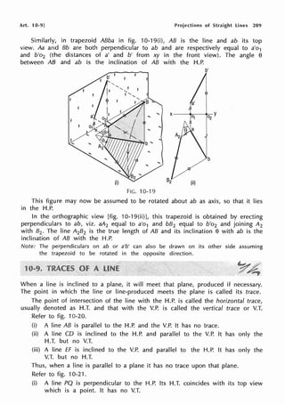 Art. 10-9] Projections of Straight Lines 209
Similarly, in trapezoid ABba in fig. 10-19(i), AB is the line and ab its top
view. Aa and Bb are both perpendicular to ab and are respectively equal to a'o1
and b'o2 (the distances of a' and b' from xy in the front view). The angle 8
between AB and ab is the inclination of AB with the H.P.
b'
a'
"' x--------
0-Y
0i 2
FIG. 10-19
This figure may now be assumed to be rotated about ab as axis, so that it lies
in the H.P.
In the orthographic view [fig. 10-19(ii)], this trapezoid is obtained by erecting
perpendiculars to ab, viz. aA2 equal to a'o1 and bB2 equal to b'o2 and joining A2
with 82. The line A2B2 is the true length of AB and its inclination 8 with ab is the
inclination of AB with the H.P.
Note: The perpendiculars on ab or a'b' can also be drawn on its other side assuming
the trapezoid to be rotated in the opposite direction.
When a line is inclined to a plane, it will meet that plane, produced if necessary.
The point in which the line or line-produced meets the plane is called its trace.
The point of intersection of the line with the H.P. is called the horizontal trace,
usually denoted as H.T. and that with the V.P. is called the vertical trace or V.T.
Refer to fig. 10-20.
(i) A line AB is parallel to the H.P. and the V.P. It has no trace.
(ii) A line CD is inclined to the H.P. and parallel to the V.P. It has only the
H.T. but no V.T.
(iii) A line ff is inclined to the V.P. and parallel to the H.P. It has only the
V.T. but no H.T.
Thus, when a line is parallel to a plane it has no trace upon that plane.
Refer to fig. 10-21.
(i) A line PQ is perpendicular to the H.P. Its H.T. coincides with its top view
which is a point. It has no V.T.
 