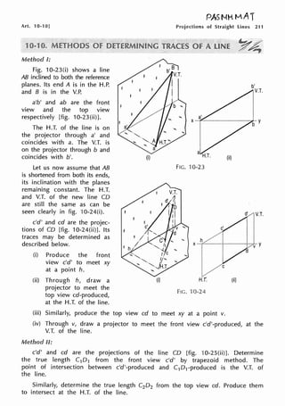Art. 10-10]
Mt~n1oa I:
Fig. 10-23(i) shows a line
AB inclined to both the reference
planes. Its end A is in the H.P.
and 8 is in the V.P.
a'b' and ab are the front
view and the top view
respectively [fig. 10-23(ii)].
The H.T. of the line is on
the projector through a' and
coincides with a. The V.T. is
on the projector through b and
coincides with b'.
Let us now assume that AB
is shortened from both its ends,
its inclination with the planes
remaining constant. The H.T.
and V.T. of the new line CD
are still the same as can be
seen clearly in fig. 10-24(i).
c'd' and cd are the projec-
tions of CD [fig. 10-24(ii)]. Its
traces may be determined as
described below.
(i) Produce the front
view c'd' to meet xy
at a point h.
(ii) Through h, draw a
projector to meet the
top view cd-produced,
at the H.T. of the line.
(i)
(i)
PAS NH MAT
Projections of Straight lines 211
(ii)
FIG. 10-23
"' h
~·· ... ··
YA;
b'
V.T.
d' V.T.
X -+---1----+--,,V~ y
H.T. (ii)
FIG. 10-24
(iii) Similarly, produce the top view cd to meet xy at a point v.
(iv) Through v, draw a projector to meet the front view c'd'-produced, at the
V.T. of the line.
Method II:
c'd' and cd are the projections of the line CD [fig. 10-25(ii)]. Determine
the true length C1D1 from the front view c'd' by trapezoid method. The
point of intersection between c'd'-produced and C1D1-produced is the V.T. of
the line.
Similarly, determine the true length C2D2 from the top view ed. Produce them
to intersect at the H.T. of the line.
 