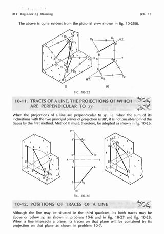 212 Engineering Drawing [Ch. 10
The above is quite evident from the pictorial view shown in fig. 10-25(i).
(i) (ii)
FIG. 10-25
1 1
When the projections of a line are perpendicular to xy, i.e. when the sum of its
inclinations with the two principal planes of projection is 90°, it is not possible to find the
traces by the first method. Method II must, therefore, be adopted as shown in fig. 10-26.
V.T.
x o-··-..-··-Y
H.T.
FIG. 10-26
Although the line may be situated in the third quadrant, its both traces may be
above or below xy, as shown in problem 10-6 and in fig. 10-27 and fig. 10-28.
When a line intersects a plane, its traces on that plane will be contained by its
projection on that plane as shown in problem 10-7.
 