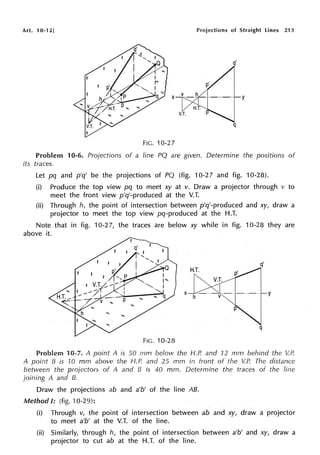 Art. 10-12] Projections of Straight Lines 213
q'
q
FIG. 10-27
y
Problem 10-6. Projections of a line PQ are given. Determine the positions of
its traces.
Let pq and p'q' be the projections of PQ (fig. 10-27 and fig. 10-28).
(i) Produce the top view pq to meet xy at v. Draw a projector through v to
meet the front view p'q'-produced at the V.T.
(ii) Through h, the point of intersection between p'q'-produced and xy, draw a
projector to meet the top view pg-produced at the H.T.
Note that in fig. 10-27, the traces are below xy while in fig. 10-28 they are
above it.
X y
q
FIG. 10-28
Problem 10-7. A point A is 50 mm below the 1--f.P. and 12 mm behind the V.P.
A point B is 10 mm above the H.P. and 25 mm in front of the V.P. The distance
between the projectors of A and B is 40 mm. Determine the traces of the line
joining A and B.
Draw the projections ab and a'b' of the line AB.
Method I: (fig. 10-29):
(i) Through v, the point of intersection between ab and xy, draw a projector
to meet a'b' at the V.T. of the line.
(ii) Similarly, through h, the point of intersection between a'b' and xy, draw a
projector to cut ab at the H.T. of the line.
 