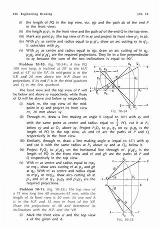 216 Engineering Drawing [Ch. 10
(i) the length of PO in the top view, viz. q'p and the path ab of the end P
in the front view;
(ii) the length p1q'1 in the front view and the path cd of the end O in the top view.
(iii) Mark any point p2 (the top view of P) in xy and project its front view p'2 in ab.
(iv) With p'2 as centre and radius equal to p1q'1, draw an arc cutting xy in q'2.
It coincides with pz.
(v) With p2 as centre and radius equal to q'p, draw an arc cutting cd in q2.
p2q2 and p'2q'2 are the required projections. They lie in a line perpendicular
to xy because the sum of the two inclinations is equal to 90°.
Problem 10-10. (fig. 10-34): A fine PQ q~ 01 ··-d
100 mm long, is inclined at 30° to the H.P.
and at 45° to the V.P. Its mid-point is in the
V.P. and 20 mm above the H.P. Draw its
projections, if its end P is in the third quadrant
and Q in the first quadrant.
The front view and the top view of P will
be below and above xy respectively, while those
of O will be above and below xy respectively.
(i) Mark m, the top view of the mid- g--· 1.. ··-··-h
point in xy and project its front view q3 02
m', 20 mm above xy. FIG. ·10-34
(ii) Through m', draw a line making an angle e (equal to 30°) with xy and
with the same point as centre and radius equal to ~ PO, cut it at P1
below xy and at 0 1 above xy. Project P10 1 to p1 q1 on xy. p1q1 is the
length of PO in the top view. ab and cd are the paths of P and 0
respectively in the front view.
(iii) Similarly, through m, draw a line making angle 0 (equal to 45°) with xy
and cut it with the same radius at P2 above xy and at 0 2 below it.
(iv) Project P20 2 to p'2q'2 on the horizontal line through m'. p'2q'2 is the
length of PO in the front view and ef and gh are the paths of P and
O respectively in the top view. b'
(v) With m as centre and radius equal to mp1 ' --- d
or mq1, draw arcs cutting ef at p3 and gh
at q3. With m' as centre and radius equal
to m'p'2 or m'q'2, draw arcs cutting ab at
p
1
3 and cd at q'3. p3q3 and p'3q'3 are the
required projections.
Problem 10-11. (fig. 10-35): The top view of
a 75 mm long line AB measures 65 mrn, while the
length of its front view is 50 mm. Its one end A
is in the H.P. and 12 mm in front of the V.P.
Draw the projections of AB and determine its
inclinations with the H.P. and the V.P.
(i) Mark the front view a' and the top view
a of the given end A.
b'
X-=-i"'--'-~-+-~~--1-~1-+~-y
FIG. ·10-35
 