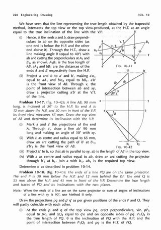 220 Engineering Drawing [Ch. 10
We have seen that the line representing the true length obtained by the trapezoid
method, intersects the top view or the top view-produced, at the H.T. at an angle
equal to the true inclination of the line with the V.P. b'
(i) Hence, at the ends a and b, draw perpendi-
culars to ab on its opposite sides (as 81
one end is below the H.P. and the other
end above it). Through the H.T., draw a A1
line making angle O (equal to 40°) with y
ab and cutting the perpendiculars at A1 and
B1, as shown. A1B1 is the true length of
AB. aA1 and bB1 are the distances of the a' FIG. 10-41
ends A and B respectively from the H.P. b1 b'
(ii) Project a and b to a' and b', making a'o1
equal to aA1 and b'o2 equal to bB1• a'b'
is the front view of AB. Through v, the
point of intersection between ab and xy,
draw a projector cutting a'b' at the V.T.
of the line.
Problem 10-17. (fig. 10-42): A line AB, 90 mm
long is inclined at 30° to the H.P. Its end A is
12 mm above the H.P. and 20 mm in front of the V.P.
Its front view measures 65 mm. Draw the top view
of AB and determine its inclination with the V.P.
(i) Mark a and a' the projections of the end
A. Through a', draw a line ab' 90 mm
long and making an angle of 30° with xy.
(ii) With a' as centre and radius equal to 65 mm,
draw an arc cutting the path of b' at b'1 · b
1
b
2
a'b'1 is the front view of AB. FIG. 10-42
(iii) Project b' to b, so that ab is parallel to xy. ab is the length of AB in the top view.
(iv) With a as centre and radius equal to ab, draw an arc cutting the projector
through b'1 at b1 . Join a with b1. ab1 is the required top view.
Determine 0 as described in problem 10-14.
Problem 10-18. (fig. 10-43): The ends of a line PQ are on the same projector.
The end P is 30 mm below the H.P. and 12 mm behind the V.P. The end Q is
55 mm above the H.P. and 45 mm in front of the V.P. Determine the true length
and traces of PQ and its inclinations with the two planes.
Note: When the ends of a line are on the same projector or sum of angles of inclinations
of a line with xy is 90°, use Method II only.
Draw the projections pq and p' q' as per given positions of the ends P and Q. They
will partly coincide with each other.
(i) At the ends p and q of the top view pq, erect perpendiculars, viz. pP1
equal to p'o, and qQ1 equal to q'o and on opposite sides of pq. P1Q1 is
the true length of PQ. e is the inclination of PQ with the H.P. and the
point of intersection between P1Q1 and pq is the H.T. of PQ.
 