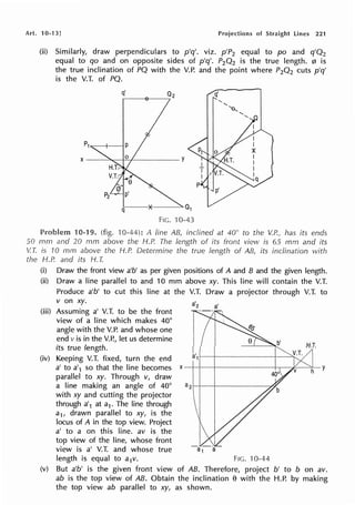 Art. 10-13] Projections of Straight Lines 221
(ii) Similarly, draw perpendiculars to p'q'. viz. p'P2 equal to po and q'Q2
equal to qo and on opposite sides of p'q'. P2Q2 is the true length. 0 is
the true inclination of PQ with the V.P. and the point where P2Q2 cuts p'q'
is the V.T. of PQ.
q' q'
FIG. ·10-43
10-19. (fig. 10-44): A line AB, inclined at 40° to the V.P., has its ends
50 mm and 20 mm above the H.P. The length of its front view is 65 mm and its
V.T. is rn mm above the H.P. Determine the true length of AB, its inclination with
the H.P. and its H. T.
(i) Draw the front view a'b' as per given positions of A and B and the given length.
(ii) Draw a line parallel to and 10 mm above xy. This line will contain the V.T.
(iii)
(iv)
Produce a'b' to cut this line at the V.T. Draw a projector through V.T. to
v on xy.
Assuming a' V.T. to be the front
view of a line which makes 40°
angle with the V.P. and whose one
end vis in the V.P., let us determine
its true length.
Keeping V.T. fixed, turn the end
a'2 a'
a' to a'1 so that the Iine becomes x--;--,..--------1-r-~---~~
parallel to xy. Through v, draw
a line making an angle of 40°
with xy and cutting the projector
through a'1 at a1. The line through
a1, drawn parallel to xy, is the
locus of A in the top view. Project
a' to a on this line. av is the
top view of the line, whose front
view is a' V.T. and whose true a1
length is equal to a1v. Fie. 10-44
(v) But a'b' is the given front view of AB. Therefore, project b' to b on av.
ab is the top view of AB. Obtain the inclination e with the H.P. by making
the top view ab parallel to xy, as shown.
 