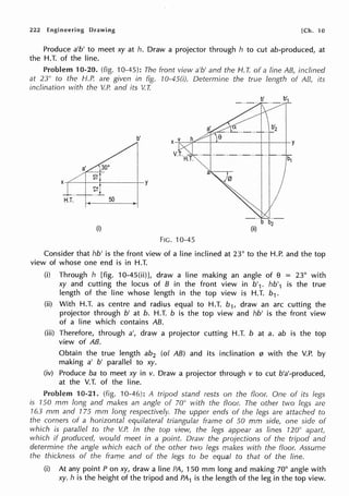 222 Engineering Drawing [Ch. 10
Produce a'b' to meet xy at h. Draw a projector through h to cut ab-produced, at
the H.T. of the line.
Problem 10-20. (fig. 10-45): The front view a'b' and the H.T. of a line AB, inclined
at 23" to the f-1.P. are given in fig. 10-45(i). Determine the true length of AB, its
inclination with the V.P. and its V. I
b'
y
~l
H.T.
~
50
(i)
FIG. 10-45
Consider that hb' is the front view of a line inclined at 23° to the H.P. and the top
view of whose one end is in H.T.
(i) Through h [fig. 10-45(ii)], draw a line making an angle of e = 23° with
xy and cutting the locus of B in the front view in b'1. hb'1 is the true
length of the line whose length in the top view is H.T. b1.
(ii) With H.T. as centre and radius equal to H.T. b1, draw an arc cutting the
projector through b' at b. H.T. b is the top view and hb' is the front view
of a line which contains AB.
(iii) Therefore, through a', draw a projector cutting H.T. b at a. ab is the top
view of AB.
Obtain the true length ab2 (of AB) and its inclination 0 with the V.P. by
making a' b' parallel to xy.
(iv) Produce ba to meet xy in v. Draw a projector through v to cut b'a'-produced,
at the V.T. of the line.
Problem 10-21. (fig. 10-46): A tripod stand rests on the floor. One of its legs
is 150 mm long and makes an angle of 70° with the floor. The other two legs are
763 mm and 175 mm long respectively. The upper ends of the legs are attached to
the corners of a horizontal equilateral triangular frame of 50 mm side, one side of
which is parallel to the V.P. In the top view, the legs appear as lines 120° apar(
which if produced, would meet in a point. Draw the projections of the tripod and
determine the angle which each of the other two legs makes with the floor. Assume
the thickness of the frame and of the legs to be equal to that of the line.
(i) At any point Pon xy, draw a line PA, 150 mm long and making 70° angle with
xy. h is the height of the tripod and PA1 is the length of the leg in the top view.
 