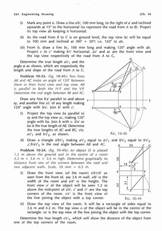 224 Engineering Drawing [Ch. 10
(i) Mark any point a'. Draw a line a'b', 100 mm long, to the right of a' and inclined
upwards at 15° to the horizontal (to represent the road from A to 8). Project
its top view ab keeping it horizontal.
(ii) As the road from B to C is on ground level, the top view be will be equal
to 100 mm and inclined at (90° + 30°) i.e. 120° to ab.
(iii) From b, draw a line be, 100 mm long and making 120° angle with ab.
Project c to c' making b'c' horizontal. a'c' and ac are the front view and
the top view respectively of the road from A to C,
Determine the true length a'c'1 and the
angle 0 as shown, which are respectively the
length and slope of the road from A to C.
Problem 10-23. (fig. 'I0-48): Two lines
AB and AC make an angle of ·120° between
them in their front view and top view. AB
is parallel to both the H.P. and the V.P.
Determine the real angle between AB and AC.
Draw any line b'a' parallel to and above x-+------+----+----+---a-y
xy, and another line a'c' of any length making
120° angle with b'a'. Join b' with c'. b-------,,.....;,----------+-+.c---1c1
(i) Project the top view ba parallel to }
xy and the top view ac, making 120°
angle with ba. Join b with c. b'a' or
ba is the true length of AB. Determine
the true lengths of AC and BC, viz.
a'c'1 and b'c'2, as shown.
(ii) Draw a triangle a'b'c'3 making a'c'3 equal to a'c'1
L b'a'c'3 is the real angle between AB and AC.
Problem 10-24. (fig. 10-49): An object O is placed
1.2 m above the ground and in the centre of a room
4.2 m x 3.6 m x 3.6 m high. Determine graphically its
distance from one of the corners between the roof and
two adjacent walls. Scale, 10 mm = 0.5 m.
(i) Draw the front view (of the room) a'b'c'd' as
seen from the front of, say 3.6 m wall. a'b' is the
width of the room and a'd' is the height. The
front view o' of the object will be seen 1.2 m
above the mid-point of a'b'. c' and d' are the top
corners of the room. o'c' is the front view of
the line joining the object with a top corner.
C
FIG. 10-48
and b'c'3 equal to b'c'2 •
d' 3.6 c'
FIG. ·10-49
(ii) Draw the top view of the room. It will be a rectangle of sides equal to
3.6 m and 4.2 m. The top view o of the object will be in the centre of the
rectangle. oc is the top view of the line joining the object with the top corner.
Determine the true length o'c'1, which will show the distance of the object from
one of the top corners of the room.
 