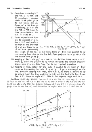 226 Engineering Drawing
(i) Draw lines containing H.T.
and V.T. at 45 mm and
30 mm above xy respec-
tively. Mark point p' at
10 mm below line xy.
Draw p'q' at 30° from p'
intersecting xy at h and
line V.T. at V.T. From h,
[Ch. 10
draw perpendicular to line x---+-'+-hs-r--.:.:-~-'-----'-cc-"I~---+------ Y
q"
H.T. to locate H.T.
(ii) Draw perpendicular from
V.T. to intersect xy at v.
Join v H.T. and produce
to intersect the projector q2
of p' at p1. Draw p1 q1 T.L. = 25 mm. LV.P., 01 = 37° LV.P., 02 = 22°
of 150 mm representing FIG. 10-51
true length of the line in top view. From p', draw line parallel to xy
representing front view of the line PQ. Draw projector from q1 to cut the
line drawn from p' at q".
(iii) Keeping p' fixed, turn p'q" such that it cuts the line drawn from p' at q'.
From q1 draw line parallel to xy which intersects the vertical projector
drawn from q' at q2• Join P1q2• This is the required projection.
(iv) Keeping h fixed, rotate hp' and make it parallel to xy. From P" draw
projector intersecting the path of p1 at p2. H.T. p2 is true-length of the
line. Similarly keeping H.T.' fixed, turn H.T.' p1 to make it parallel to xy
as shown. From P3 , draw projector to intersect the horizontal line drawn
from P'P'1• Measure angle xhp'1• This is the required angle with H.P.
Problem 10-27. (fig. rn-52): The end P of a line PQ 130 mm long, is 55 mm
in front of the V.P. The H. T. of the line is 40 mm in front of the V.P. and the V.T.
is 50 mm above the H.P. The distance betvveen H. T. and V.T. is 1'JO mm. Draw the
projections of the line PQ and determine its angles with the H.P. and the V.P.
V.T. LINE
LH.P., 01 = 25.5°; LV.P., 02 = 21°
FIG. 'l 0-52
V.T.
 