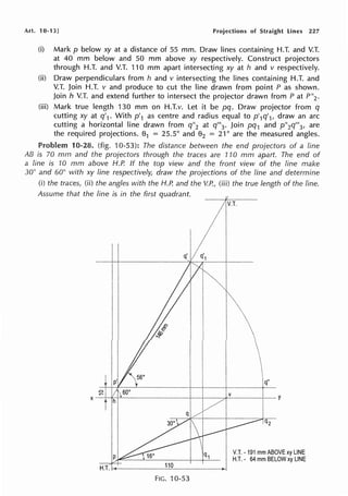 Art. 10-13] Projections of Straight Lines 227
(i) Mark p below xy at a distance of 55 mm. Draw lines containing H.T. and V.T.
at 40 mm below and 50 mm above xy respectively. Construct projectors
through H.T. and V.T. 110 mm apart intersecting xy at h and v respectively.
(ii) Draw perpendiculars from h and v intersecting the lines containing H.T. and
V.T. Join H.T. v and produce to cut the line drawn from point P as shown.
Join h V.T. and extend further to intersect the projector drawn from Pat P"2 •
(iii) Mark true length 130 mm on H.T.v. Let it be pq. Draw projector from q
cutting xy at q'1 . With p'1 as centre and radius equal to p'1q'1, draw an arc
cutting a horizontal line drawn from q"2 at q"'3 . Join pq1 and p"2q"'3 , are
the required projections. 01 = 25.5° and 02 = 21 ° are the measured angles.
Problem 10-28. (fig. 10-53): The distance between the end projectors of a line
AB is 70 mm and the projectors through the traces are 110 mm apart. The end of
a line is 10 mm above H.P. If the top view and the front view of the line make
30° and 60° with xy line respectively, draw the projections of the line and determine
(i) the traces, (ii) the angles with the H.P. and the V.P., (iii) the true length of the line.
Assume that the line is in the first quadrant.
110
FIG. 10-53
V.T. • 191 mm ABOVE xy LINE
H.T. - 64 mm BELOW xy LINE
 