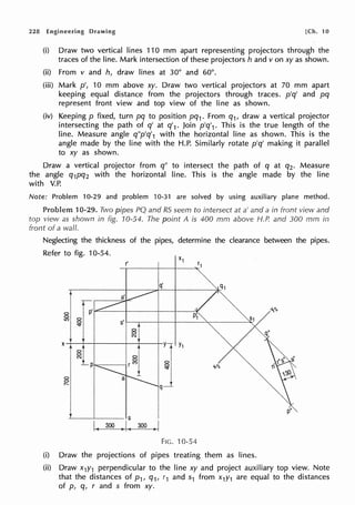 228 Engineering Drawing [Ch. 10
(i) Draw two vertical lines 110 mm apart representing projectors through the
traces of the line. Mark intersection of these projectors h and v on xy as shown.
(ii) From v and h, draw lines at 30° and 60°.
(iii) Mark p', 10 mm above xy. Draw two vertical projectors at 70 mm apart
keeping equal distance from the projectors through traces. p'q' and pq
represent front view and top view of the line as shown.
(iv) Keeping p fixed, turn pq to position pq1• From q1, draw a vertical projector
intersecting the path of q' at q'1 . Join p'q'1• This is the true length of the
line. Measure angle q"p'q'1 with the horizontal line as shown. This is the
angle made by the line with the H.P. Similarly rotate p'q' making it parallel
to xy as shown.
Draw a vertical projector from q" to intersect the path of q at q2 • Measure
the angle q1pq2 with the horizontal line. This is the angle made by the line
with V.P.
Note: Problem 10-29 and problem 10-31 are solved by using auxiliary plane method.
Problem 10-29. Two pipes PQ and RS seem to intersect at a' and a in front view and
top view as shown in fig. 10-54. The point A is 400 mm above H.P. and 300 mm in
front of a wall.
Neglecting the thickness of the pipes, determine the clearance between the pipes.
Refer to fig. 10-54.
r'
f
''1,
0
g
s'
8
N
X
~I
Y1
0
0
8
CI
Lp r (')
~ --'1,
0
0
q-1
r-
I
p'
s
I( 300 •I( 300 .1
FIG. 10-54
(i) Draw the projections of pipes treating them as lines.
(ii) Draw x1y1 perpendicular to the line xy and project auxiliary top view. Note
that the distances of p1, q1, r1 and s1 from x1y1 are equal to the distances
of p, q, r and s from xy.
 