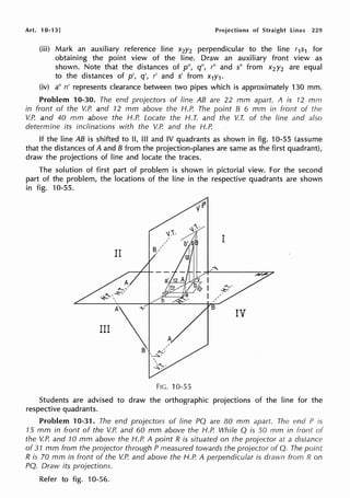 Art. 10-13] Projections of Straight lines 229
(iii) Mark an auxiliary reference line x2y2 perpendicular to the line r1s1 for
obtaining the point view of the line. Draw an auxiliary front view as
shown. Note that the distances of p", q", r" and s" from x2 y2 are equal
to the distances of p', q', r' and s' from x1y1•
(iv) a" n' represents clearance between two pipes which is approximately 130 mm.
Problem 10-30. The end projectors of line AB are 22 mm apart. A is 12 mm
in front of the V.P. and 12 mm above the H.P. The point B 6 mm in front of the
V.P. and 40 mm above the H.P. Locate the H. T. and the V.T. of the line and also
determine its inclinations with the V.P. and the H.P.
If the line AB is shifted to II, Ill and IV quadrants as shown in fig. 10-55 (assume
that the distances of A and B from the projection-planes are same as the first quadrant),
draw the projections of line and locate the traces.
The solution of first part of problem is shown in pictorial view. For the second
part of the problem, the locations of the line in the respective quadrants are shown
in fig. 10-55.
FIG. 10-55
Students are advised to draw the orthographic projections of the line for the
respective quadrants.
Problem 10-31. The end projectors of line PQ are 80 mm apart. The end P is
15 mm in front of the V.P. and 60 mm above the H.P. While Q is 50 mm in front
the V.P. and 10 mm above the H.P. A point R is situated on the projector at a distance
of 31 mm from the projector through P measured towards the projector of Q. The point
R is 70 mm in front of the V.P. and above the H.P. A perpendicular is drawn from R on
PQ. Draw its projections.
Refer to fig. 10-56.
 