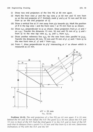 230 Engineering Drawing [Ch. 10
(i) Draw two end projectors of the line PQ at 80 mm apart.
(ii) Mark the front view p' and the top view p at 60 mm and 15 mm from
xy on the end projector of P. Similarly mark q' and q at 10 mm and 50 mm
from xy on the end projector of Q.
(iii) Draw a vertical line at 31 mm away from p'p towards q'q. Mark the position
of R in the top view r and the front view r' at 70 mm from xy as shown.
(iv) Draw x1y1 perpendicular to xy as shown. Draw projectors from p', q' and r'
on x1y1 . Transfer the distances 15 mm, 50 mm and 70 mm of p, q and r
from xy to the new top view p1, q1 and r1 from x1y1.
(v) Draw another reference line x2y2 for the new front view parallel to p1q1.
Transfer the distances 60 mm, 10 mm and 70 mm of p', q' and r' from xy to
the new front view p", q" and r" from x2y2 •
(vi) From r", draw perpendicular to p"q" intersecting at n" as shown which is
measured as 23 mm.
q
n"r" = 23 mm
FIG. ·10-56
Problem 10-32. The end projectors of a line PQ are 65 mm apart. P is 25 mm
behind the V.P. and 30 mm below the H.P. The point Q is 40 mm above the H.P. and
15 mm in front of the V.P. Find the third point C in the H.P. and in front of the V.P.
such that its distance from a point P is 45 mm and that from Q is 60 mm. Determine
inclinations of PQ with the H.P. and the V.P.
 