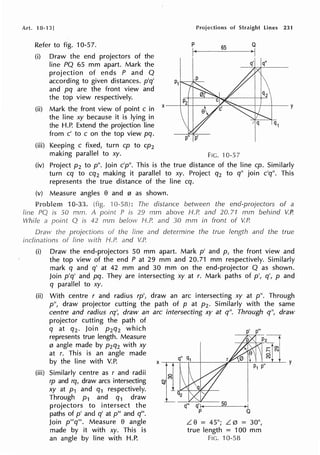 Art. 10-13]
Refer to fig. 10-57.
(i) Draw the end projectors of the
line PQ 65 mm apart. Mark the
projection of ends P and Q
according to given distances. p'q'
and pq are the front view and
the top view respectively.
p
Projections of Straight lines 231
65
Q
I
(ii) Mark the front view of point c in x--+-----=+--+---,----J£c--"~.c------+-+---1--y
the line xy because it is lying in
the H.P. Extend the projection line
from c' to c on the top view pq.
(iii) Keeping c fixed, turn cp to cp2
making parallel to xy. FIG. 10-57
(iv) Project p 2 top". Join c'p". This is the true distance of the line cp. Similarly
turn cq to cq2 making it parallel to xy. Project q2 to q" join c'q". This
represents the true distance of the line cq.
(v) Measure angles 8 and 0 as shown.
Problem 10-33. : The distance between the end-projectors of a
line PQ is SO rnm. A P is 29 mm above H.P. and 20. 71 mm behind V.P.
While a Q is 42 mm below J-/.P. and 30 mm in front of V.P.
Draw the of the and determine the true length and the true
inclinations fine with H.P. and V.P.
(i) Draw the end-projectors 50 mm apart. Mark p' and p, the front view and
the top view of the end P at 29 mm and 20.71 mm respectively. Similarly
mark q and q' at 42 mm and 30 mm on the end-projector Q as shown.
Join p'q' and pq. They are intersecting xy at r. Mark paths of p', q', p and
q parallel to xy.
(ii) With centre r and radius rp', draw an arc intersecting xy at p". Through
p", draw projector cutting the path of p at p2 • Similarly with the same
centre and radius rq', draw an arc intersecting xy at q". Through q", draw
projector cutting the path of
(iii)
q at q2 • Join p2q2 which
represents true length. Measure
0 angle made by p2q2 with xy
at r. This is an angle made
by the line with V.P.
Similarly centre as r and radii
rp and rq, draw arcs intersecting
xy at P1 and q1 respectively.
Through p 1 and q1 draw
projectors to intersect the
paths of p' and q' at p'" and q"'.
Join p"'q'". Measure 8 angle
made by it with xy. This is
an angle by line with H.P.
Q
L. 8 = 45°; L. 0 = 30°,
true length = 100 mm
FIG. 10-58
 