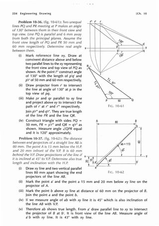 234 Engineering Drawing
v ..,,11o1,om 10-36. (fig. 10-61 ): Two unequal
Iines PQ and PR meeting at P makes an angle
of 130° between them in their front view and
top view. Line PQ is parallel and 6 mm away
from both the principal planes. Assume the
[Ch. 10
front view length of PQ and PR 50 mm and q'
60 mm respectively. Determine real angle x--1--1---,----~r---------t-Y
between them. q
(i) Mark reference line xy. Draw at
convinent distance above and below
two parallel lines to the xy representing
the front view and top view of PQ as
shown. At the point P' construct angle
of 130° with the length of p'q' and
p'r' of 50 mm and 60 mm respectively.
(ii) Draw projector from r' to intersect
the line at angle of 130° at p in the
top view of pq.
(iii) Make pr and qr parallel to xy line
and project above xy to intersect the
path of r' at r" and r"' respectively.
Join p'r"' and q'r". They are true length
of the line PR and the line QR.
(iv) Construct triangle with sides PQ =
50 mm, PR = p'r'" and QR = q'r" as
shown. Measure angle L.QPR equal
and it is 120° approximately.
10-37. (fig. 10-62): The distance
between end projectors of a straight line AB is
80 mm. The point A is 75 mm below the H.P.
and 20 mm infront of the V.P. B is 60 mm
P 50
FIG. -J0-6'1
A 80 B
behind the V.P. Draw projections of the line if x-,---.-+---h<----~r---t--~-Y
it is inclined at 45" to V.P. Determine also true 0
length and inclination with the /-J.P.
(i) Draw xy line and two vertical parallel
lines 80 mm apart showing the end
projectors of the line AB.
N b'
a
FIG. 10-62
(ii) Mark the point a' and the point a 15 mm and 20 mm below xy line on the
projector of A.
(iii) Mark the point b above xy line at distance of 60 mm on the projector of 8.
Join the point a and the point b.
(iv) If we measure angle of ab with xy line it is 45° which is also inclination of
the line AB with V.P.
(v) Therefore ab shows true length. From a' draw parallel line to xy to intersect
the projector of B at b'. It is front view of the line AB. Measure angle of
a' b with xy line. It is 43° with xy line.
 