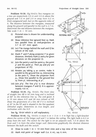 Art. 10-13]
Problem 10-38. (fig.10-63): Two mangoes on
a tree are respectively 2.0 m and 3.5 m above the
ground and 1.5 m and 2.0 m away from 0.2 m
thick compound wall, but on the opposite sides of
it. The distance between the mangoes, measured
along the ground and parallel to the wall is 2. 7 m.
Determine the real distance between the mangoes.
Take scale 1 m = 10 mm.
(i) Pictorial view is shown for understanding
purpose.
(ii) Draw reference line (ground line) xy. Mark
two parallel lines as end-projectors at
2.7 m (27 mm) apart.
(iii) Let P be mango behind the wall and Q be
infront of the wall.
(iv) Mark P' and P along projector P to given
distances. Similarly mark q' and q for given
distances on the projector Q.
(v) Join the point p and the point q, the point
p' and the point q'. Then pq and p'q' are
projections of PQ.
(vi) Rotates pq taking q as centre, make it
parallel to the ground line xy, intersecting
at the poin P1. Draw the projector from
p1. Draw line parallel to the ground line
xy from p', intersecting at p".
(vii) Join p"q'. The line p"q' is true distance
between mangoes P and Q. It is approxi-
mately 4.8 m.
Problem 10-39. (fig. 10-64): The front view
of straight line AB is 60 mm long and is inclined
at 60° to the reference line xy. The end point A
is 15 mm above H.P. and 20 mm in front of V.P.
Draw the projections of a line AB if it is inclined
at 45° to the V.P. and is situated in the first quadrant
(Dihedral angle). Determine its true length. and
inclination with the H.P.
See fig. 10-64 which is self explanatory.
0
N
Projections of Straight lines 235
I< 2.7 , I
P a,
q
FIG. 10-63
b2
Problem 10-40. (fig. 10-65): A room 6 m x 5 m x 4 m high has a light-bracket
above the centre of the longer wall and 1 m below the ceiling. The light bulb is 0.3 m
away from the wall. The switch for the light is on an adjacent wall, 1.5 m above the
floor and 1 m from the other longer wall. Deterrnine graphically the shortest distance
between the bulb and the switch.
(i) Draw to scale 1 m = 10 mm front view and a top view of the room.
(ii) Mark mid point of longer wall (i.e. 6 m), say 6 mm.
 