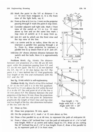 236 Engineering Drawing
(iii) Mark the point in the V.P. at distance 1 m
(= 10 mm) from midpoint m. It is the front
view of the light bulb, say b'.
(iv) From xy line at 0.3 m (i.e. 3 mm) on the projector
passing through b' mark the point b (top view).
(v) Consider adjacent wall right side. Mark s' front
view of the switch at 1.5 m (i.e. 15 mm)
above xy line and on the same line mark s
(top view of switch) at 4 m away from xy.
(vi) Join b's' and bs which are the front view and
the top view of the line.
(vii) s as centre and bs as radius, draw the arc to
intersect a parallel line passing through s at
b1 . From b1, draw projector to intersect a
parallel line to xy drawn from b' at b". Join s'b".
(viii) Line s'b" shows shortest distance between the
switch and the bulb. Here it is approximately
5 m.
10-41. (fig. 10-66): The distance
between end projectors of a line AB are 60 mm
apart, while the projectors passing from H. T. and
lO
I~
[Ch. 10
PICTORIAL VIEW
m
s~
b1 (H.P.) FLOOR
6
~
FIG. 10-65
90 V.T.
V. T. are 90 mm apart. The /-I. T. is 35 mm behind H.T.
-------
the V.P., the V.T. is 55 mm below the H.P. The
point A is 7 mm behind the V.P. Find graphically H.T.
true length of the line and inclinations with the
H.P. and the V.P.
See fig. 10-66 which is self-explanatory.
Problem 10-42. (fig. 10-67): A line CD is inclined
at 30° to the H.P. and it is in the first quadrant.
The end C is 15 mm above the H.P. while the end
D is in the V.P. The mid point M of of the line is
40 mm above H.P. The distance between the end
projectors of the line is 70 mm. Draw the projections
of the line CD and the mid point M. Determine
graphically the length of front view and top view
and true length of the line. Also determine inclination
of the fine with the V.P.
(i) Draw xy line.
(ii) Draw two projectors 70 mm, apart.
B 60 A
True length = 74;
Angle with H.P. = 30°;
Angle with V.P. = 20°
FIG. 10-66
(iii) On the projector of C, mark c' at 15 mm above xy line.
(iv) Draw a line parallel to xy at 40 mm, to represent the path of mid-point M.
(v) From c' draw a 30° inclined line t cut the path of mid-point at m'. c'm' is half
true length. With m' as centre and radius equal to c'm', draw an arc cutting
the 30° inclined line at d'. c'd' is true length. From d', draw a line parallel to
xy, to represent path of O in front view.
 