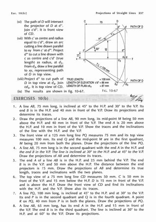 Exe. 10(b)] Projections of Straight lines 237
(vi) The path of O will intersect
the projector of D at d".
Join c'd". It is front view
of CD.
(vii) With c' as centre and radius
equal to c'd", draw an arc
cutting a line drawn parallel
to xy from c' at d'". Project
d"' to cut a line drawn with
c as centre and c'd' (true
length) as radius, at d3•
From d3, draw a line parallel
to xy, repressenting path
of D in top view.
C 70
lO
(viii) Project d" to cut path of TRUE LENGTH =100 mm
0 in top view at d4, Join LENGTHOFELEVATION c'd"=86mm
cd4
• It is top view of CD. LENGTHOFPLANcd4 =87mm
D
(ix) The results are shown in fig. 10-67. FIG. 10-67
PATH OF D
1 . A line AB, 75 mm long, is inclined at 45° to the H.P. and 30° to the V.P. Its
end B is in the H.P. and 40 mm in front of the V.P. Draw its projections and
determine its traces.
2. Draw the projections of a line AB, 90 mm long, its mid-point M being 50 mm
above the H.P. and 40 mm in front of the V.P. The end A is 20 mm above
the H.P. and 10 mm in front of the V.P. Show the traces and the inclinations
of the line with the H.P. and the V.P.
3. The front view of a 125 mm long line PQ measures 75 mm and its top view
measures 100 mm. Its end Q and the mid-point M are in the first quadrant,
M being 20 mm from both the planes. Draw the projections of the line PQ.
4. A line AB, 75 mm long is in the second quadrant with the end A in the H.P. and
the end B in the V.P. The line is inclined at 30° to the H.P. and at 45° to the V.P.
Draw the projections of AB and determine its traces.
5. The end A of a line AB is in the H.P. and 25 mm behind the V.P. The end
B is in the V.P. and 50 mm above the H.P. The distance between the end
projectors is 75 mm. Draw the projections of AB and determine its true
length, traces and inclinations with the two planes.
6. The top view of a 75 mm long line CD measures 50 mm. C is 50 mm in
front of the V.P. and 15 mm below the H.P. D is 15 mm in front of the V.P.
and is above the H.P. Draw the front view of CO and find its inclinations
with the H.P. and the V.P. Show also its traces.
7. A line PQ, 100 mm long, is inclined at 45° to the H.P. and at 30° to the V.P.
Its end P is in the second quadrant and Q is in the fourth quadrant. A point
R on PQ, 40 mm from P is in both the planes. Draw the projections of PQ.
8. A line AB, 65 mm long, has its end A in the H.P. and 15 mm in front of
the V.P. The end B is in the third quadrant. The line is inclined at 30° to the
H.P. and at 60° to the V.P. Draw its projections.
 