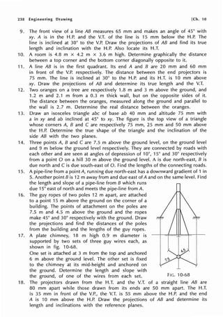 238 Engineering Drawing [Ch. 10
9. The front view of a line AB measures 65 mm and makes an angle of 45° with
xy. A is in the H.P. and the V.T. of the line is 15 mm below the H.P. The
line is inclined at 30° to the V.P. Draw the projections of AB and find its true
length and inclination with the H.P. Also locate its H.T.
10. A room is 4.8 m x 4.2 m x 3.6 m high. Determine graphically the distance
between a top corner and the bottom corner diagonally opposite to it.
11. A line AB is in the first quadrant. Its end A and B are 20 mm and 60 mm
in front of the V.P. respectively. The distance between the end projectors is
75 mm. The line is inclined at 30° to the H.P. and its H.T. is 10 mm above
xy. Draw the projections of AB and determine its true length and the V.T.
12. Two oranges on a tree are respectively 1.8 m and 3 m above the ground, and
1.2 m and 2.1 m from a 0.3 m thick wall, but on the opposite sides of it.
The distance between the oranges, measured along the ground and parallel to
the wall is 2.7 m. Determine the real distance between the oranges.
13. Draw an isosceles triangle abc of base ab 40 mm and altitude 75 mm with
a in xy and ab inclined at 45° to xy. The figure is the top view of a triangle
whose corners A, B and C are respectively 75 mm, 25 mm and 50 mm above
the H.P. Determine the true shape of the triangle and the inclination of the
side AB with the two planes.
14. Three points A, B and C are 7.5 m above the ground level, on the ground level
and 9 m below the ground level respectively. They are connected by roads with
each other and are seen at angles of depression of 10°, 15° and 30° respectively
from a point O on a hill 30 m above the ground level. A is due north-east, B is
due north and C is due south-east of 0. Find the lengths of the connecting roads.
15. A pipe-line from a point A, running due north-east has a downward gradient of 1 in
5. Another point Bis 12 m away from and due east of A and on the same level. Find
the length and slope of a pipe-line from B which runs
due 15° east of north and meets the pipe-line from A.
16. The guy ropes of two poles 12 m apart, are attached
to a point 15 m above the ground on the corner of a
building. The points of attachment on the poles are
7.5 m and 4.5 m above the ground and the ropes
make 45° and 30° respectively with the ground. Draw
the projections and find the distances of the poles
from the building and the lengths of the guy ropes.
17. A plate chimney, 18 m high 0.9 m diameter is
supported by two sets of three guy wires each, as
shown in fig. 10-68.
One set is attached at 3 m from the top and anchored
6 m above the ground level. The other set is fixed
to the chimney at its mid-height and anchored on
the ground. Determine the length and slope with
the ground, of one of the wires from each set. FIG. 10-68
18. The projectors drawn from the H.T. and the V.T. of a straight line AB are
80 mm apart while those drawn from its ends are 50 mm apart. The H.T.
is 35 mm in front of the V.P., the V.T. is 55 mm above the H.P. and the end
A is 10 mm above the H.P. Draw the projections of AB and determine its
length and inclinations with the reference planes.
 