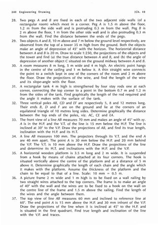 240 Engineering Drawing [Ch. 10
28. Two pegs A and B are fixed in each of the two adjacent side walls (of a
rectangular room) which meet in a corner. Peg A is 1.5 m above the floor,
1.2 m from the side wall and is protruding 0.3 m from the wall. Peg B is
2 m above the floor, 1 m from the other side wall and is also protruding 0.3 m
from the wall. Find the distance between the ends of the pegs.
29. Two objects A and B, 10 m above and 7 m below the ground level respectively, are
observed from the top of a tower 35 m high from the ground. Both the objects
make an angle of depression of 45° with the horizon. The horizontal distance
between A and B is 20 m. Draw to scale 1:250, the projections of the objects and
the tower and find (a) the true distance between A and B, and (b) the angle of
depression of another object C situated on the ground midway between A and B.
30. A room measures 8 m long, 5 m wide and 4 m high. An electric point hangs
in the centre of the ceiling and 1 m below it. A thin straight wire connects
the point to a switch kept in one of the corners of the room and 2 m above
the floor. Draw the projections of the wire, and find the length of the wire
and its slope-angle with the floor.
31. A rectangular tank 4 m high is strengthened by four stay rods one at each
corner, connecting the top corner to a point in the bottom 0.7 m and 1.2 m
from the sides of the tank. Find graphically the length of the rod required and
the angle it makes with the surface of the tank.
32. Three vertical poles AB, CD and ff are respectively 5, 8 and 12 metres long.
Their ends B, D and F are on the ground and lie at the corners of an
equilateral triangle of 10 metres long sides. Determine graphically the distance
between the top ends of the poles, viz. AC, CE and EA.
33. The front view of a line AB measures 70 mm and makes an angle of 45° with xy.
A is in the H.P. and the V.T. of the line is 15 mm below the H.P. The line is
inclined at 30° to the V.P. Draw the projections of AB, and find its true length,
inclination with the H.P. and its H.T.
34. A line AB measures 100 mm. The projectors through its V.T. and the end A
are 40 mm apart. The point A is 30 mm below the H.P. and 20 mm behind
the V.P. The V.T. is 10 mm above the H.P. Draw the projections of the line
and determine its H.T. and inclinations with the H.P. and the V.P.
35. A horizontal wooden platform is 3.5 m long and 2 m wide. It is suspended
from a hook by means of chains attached at its four corners. The hook is
situated vertically above the centre of the platform and at a distance of 5 m
above it. Determine graphically the length of each chain and the angle which
it makes with the platform. Assume the thickness of the platform and the
chain to be equal to that of a line. Scale: 10 mm = 0.5 m.
36. A picture frame 2 m wide and 1 m high is to be fixed on a wall railing by
two straight wires attached to the top corners. The frame is to make an angle
of 40° with the wall and the wires are to be fixed to a hook on the wall on
the centre line of the frame and 1.5 m above the railing. Find the length of
the wires and the angle between them.
37. The top view of line AB measures 60 mm and inclined to reference line at
60°. The end point A is 15 mm above the H.P. and 30 mm infront of the V.P.
Draw the projections of the line when it is inclined at 45° to the H.P. and
is situated in the first quadrant. Find true length and inclination of the line
with the V.P. and traces.
 