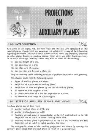 Two views of an object, viz. the front view and the top view (projected on the
principal planes of projection), are sometimes not sufficient to convey all the information
regarding the object. Additional views, called auxiliary views, are therefore, projected
on other planes known as auxiliary planes. These views are often found necessary
in technical drawings. Auxiliary views may also be used for determining
(i) the true length of a line,
(ii) the point-view of a line,
(iii) the edge-view of a plane,
(iv) the true size and form of a plane etc.
They are thus very useful in finding solutions of problems in practical solid geometry.
This chapter deals with the following topics:
1. Types of auxiliary planes and views.
2. Projection of a point on an auxiliary plane.
3. Projections of lines and planes by the use of auxiliary planes.
4. To determine true length of a line.
5. To obtain point-view of a line and edge-view of a plane.
6. To determine true shape of a plane figure.
Auxiliary planes are of two types:
(i) auxiliary vertical plane or A.V.P., and
(ii) auxiliary inclined plane or A.LP.
(i) Auxiliary vertical plane is perpendicular to the H.P. and inclined to the V.P.
Projection on an A.V.P. is called auxiliary front view.
(ii) Auxiliary inclined plane is perpendicular to the V.P. and inclined to the H.P.
Projection on an A.LP. is called auxiliary top view.
The orthographic views of the auxiliary projections are drawn by rotating the
auxiliary plane about that principal plane to which it is perpendicular.
 