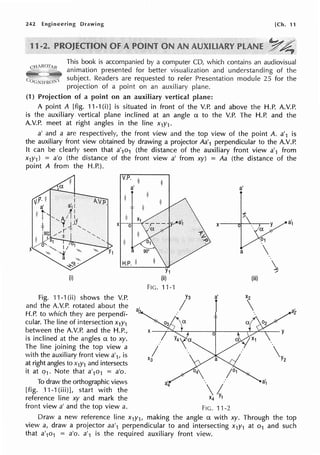 242 Engineering Drawing [Ch. 11
This book is accompanied by a computer CD, which contains an audiovisual
animation presented for better visualization and understanding of the
subject. Readers are requested to refer Presentation module 25 for the
projection of a point on an auxiliary plane.
(1) Projection of a point on an auxiliary vertical plane:
A point A [fig. 11-1(i)] is situated in front of the V.P. and above the H.P. A.V.P.
is the auxiliary vertical plane inclined at an angle a to the V.P. The H.P. and the
A.V.P. meet at right angles in the line x1y1.
a' and a are respectively, the front view and the top view of the point A. a'1 is
the auxiliary front view obtained by drawing a projector Aa'1 perpendicular to the A.V.P.
It can be clearly seen that a'1o1 (the distance of the auxiliary front view a'1 from
x1y1) = a'o (the distance of the front view a' from xy) = Aa (the distance of the
point A from the H.P.).
V.P. ii
I
a' a'
X X y a1
1"'.t,:
;.()
a 
,,,..
(i) (iii)
FIG.11-1
Fig. 11-1 (ii) shows the V. P. Y3 a' X2
and the A.V.P. rotated about the I 
H.P. to which they are perpendi- a2
cular. The line of intersection x1y1
between the A.V.P. and the H.P., X
is inclined at the angles a to xy.
0 y
The line joining the top view a
I Y2
with the auxiliary front view a'1, is
at right angles to x1y1 and intersects
X3
it at q1. Note that a'1o1 = a'o. 04 ;01
To draw the orthographic views
/
a1
[fig. 11-1(iii)], start with the
reference line xy and mark the X4 Y1
front view a' and the top view a. FIG. 11-2
Draw a new reference line x1y1, making the angle a with xy. Through the top
view a, draw a projector aa'1 perpendicular to and intersecting x1y1 at o1 and such
that a'1o1 = a'o. a'1 is the required auxiliary front view.
 