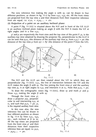 Art. 11-2] Projections on Auxiliary Planes 243
The new reference line making the angle a with xy, can be drawn in four
different positions, as shown in fig. 11-2 by lines x1y1, x2y2 etc. All the front views
are projected from the top view a and their distances from their respective reference
lines are equal, i.e. a'1o1 = a'2o2..... = a'o.
(2) Projection of a point on an auxiliary inclined plane:
A point P [fig. 11-3(i)J is situated above the H.P. and in front of the V.P. A.LP.
is an auxiliary inclined plane making an angle 13 with the H.P. It meets the V.P. at
right angles and in a line x1y1.
p' and p are respectively the front view and the top view of the point P. p1 is the
auxiliary top view obtained by drawing the projector Pp1 perpendicular to the A.LP. It
can be seen that p1o1 (the distance of the auxiliary top view p1 from x1y1) = po (the
distance of the top view p from xy) = Pp' (the distance of the point P from the V.P.).
(i) (ii)
FIG. 11-3
X 0
p
(iii)
The H.P. and the A.LP. are then rotated about the V.P. to which they are
perpendicular [fig. 11-3(ii)]. x1y1, the line of intersection between the V.P. and the
A.LP. makes the angle 13 with xy. The line joining the front view p' and the auxiliary
top view p1 is at right angles to x1y1 and intersects it at o1. Note that p1o1 = po.
To draw the orthographic views [fig. 11-3(iii)], draw xy and mark p' and p.
Draw x1y1 making the angle 13 with xy.
Through the front view p',
draw a projector p'p1 perpendi-
cular to and intersecting x1y1 at
o 1 and such that P101 = po. P1
is the required auxiliary front view.
In this case also, the new
reference line can be drawn in
four different positions as shown
in fig. 11-4 by lines X1Y1, X2Y2
etc., each inclined at 13 to xy. y3 x2
All the top views are projected x--~---~---,,-1----r-~--~'---Y
from the front view p' and their  /
distances from their respective Y4
x1
reference lines are equal, i.e. p101
= P20z..... = po.
p
FIG. 11-4
 