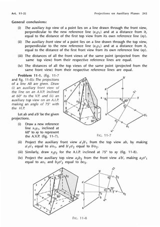 Art. 11 ·2] on Auxiliary Planes 245
General conclusions:
(i) The auxiliary top view of a point lies on a line drawn through the front view,
perpendicular to the new reference line (x1y1 ) and at a distance from it,
equal to the distance of the first top view from its own reference line (xy).
(ii) The auxiliary front view of a point lies on a line drawn through the top view,
perpendicular to the new reference line (x1y1 ) and at a distance from it,
equal to the distance of the first front view from its own reference line (xy).
(iii) The distances of all the front views of the same point (projected from the
same top view) from their respective reference lines are equal.
(iv) The distances of all the top views of the same point (projected from the
same front view) from their respective reference lines are equal.
Problem 11-1. (fig. 11-7
and fig. 11-8): The projections
of a line AB are given. Draw
(i) an auxiliary front view of
the fine on an A. V.P. inclined
at 60° to the V.P. and (ii) an
auxiliary top view on an A.I.P.
making an angle of 75° with
the H.P.
Let ab and a'b' be the given
projections.
(i) Draw a new reference
line x1y1, inclined at
60° to xy to represent
the A.V.P. (fig. 11-7). FIG.11-7
(ii) Project the auxiliary front view a'1b'1 from the top view ab, by making
a'1o'1 equal to a'o1, and b'1o'2 equal to b'o2 •
(iii) Similarly, draw x2y2 for the A.LP. inclined at 75° to xy (fig. 11-8).
(iv) Project the auxiliary top view a2b2 from the front view a'b', making a2o"1
equal to ao1 and b2o"2 equal to bo2 •
b'
..r
FIG. 11-8
 